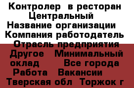 Контролер. в ресторан Центральный › Название организации ­ Компания-работодатель › Отрасль предприятия ­ Другое › Минимальный оклад ­ 1 - Все города Работа » Вакансии   . Тверская обл.,Торжок г.